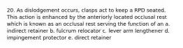 20. As dislodgement occurs, clasps act to keep a RPD seated. This action is enhanced by the anteriorly located occlusal rest which is known as an occlusal rest serving the function of an a. indirect retainer b. fulcrum relocator c. lever arm lengthener d. impingement protector e. direct retainer