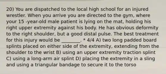 20) You are dispatched to the local high school for an injured wrestler. When you arrive you are directed to the gym, where your 15 -year-old male patient is lying on the mat, holding his right upper extremity against his body. He has obvious deformity to the right shoulder, but a good distal pulse. The best treatment for this injury would be ________. * 4/4 A) two long padded board splints placed on either side of the extremity, extending from the shoulder to the wrist B) using an upper extremity traction splint C) using a long-arm air splint D) placing the extremity in a sling and using a triangular bandage to secure it to the torso