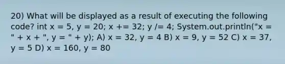 20) What will be displayed as a result of executing the following code? int x = 5, y = 20; x += 32; y /= 4; System.out.println("x = " + x + ", y = " + y); A) x = 32, y = 4 B) x = 9, y = 52 C) x = 37, y = 5 D) x = 160, y = 80