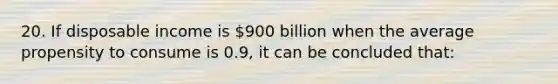 20. If disposable income is 900 billion when the average propensity to consume is 0.9, it can be concluded that: