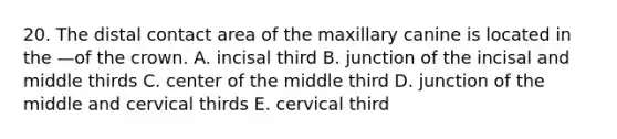 20. The distal contact area of the maxillary canine is located in the —of the crown. A. incisal third B. junction of the incisal and middle thirds C. center of the middle third D. junction of the middle and cervical thirds E. cervical third