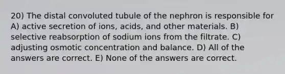 20) The distal convoluted tubule of the nephron is responsible for A) active secretion of ions, acids, and other materials. B) selective reabsorption of sodium ions from the filtrate. C) adjusting osmotic concentration and balance. D) All of the answers are correct. E) None of the answers are correct.