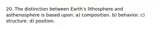 20. The distinction between Earth's lithosphere and asthenosphere is based upon: a) composition. b) behavior. c) structure. d) position.