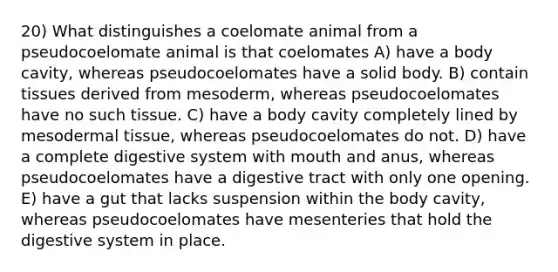 20) What distinguishes a coelomate animal from a pseudocoelomate animal is that coelomates A) have a body cavity, whereas pseudocoelomates have a solid body. B) contain tissues derived from mesoderm, whereas pseudocoelomates have no such tissue. C) have a body cavity completely lined by mesodermal tissue, whereas pseudocoelomates do not. D) have a complete digestive system with mouth and anus, whereas pseudocoelomates have a digestive tract with only one opening. E) have a gut that lacks suspension within the body cavity, whereas pseudocoelomates have mesenteries that hold the digestive system in place.