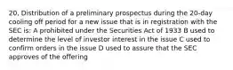 20, Distribution of a preliminary prospectus during the 20-day cooling off period for a new issue that is in registration with the SEC is: A prohibited under the Securities Act of 1933 B used to determine the level of investor interest in the issue C used to confirm orders in the issue D used to assure that the SEC approves of the offering