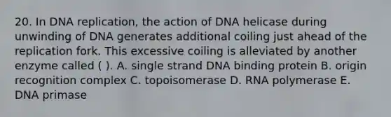 20. In DNA replication, the action of DNA helicase during unwinding of DNA generates additional coiling just ahead of the replication fork. This excessive coiling is alleviated by another enzyme called ( ). A. single strand DNA binding protein B. origin recognition complex C. topoisomerase D. RNA polymerase E. DNA primase