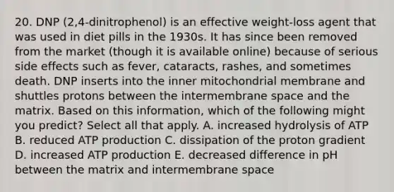 20. DNP (2,4-dinitrophenol) is an effective weight-loss agent that was used in diet pills in the 1930s. It has since been removed from the market (though it is available online) because of serious side effects such as fever, cataracts, rashes, and sometimes death. DNP inserts into the inner mitochondrial membrane and shuttles protons between the intermembrane space and the matrix. Based on this information, which of the following might you predict? Select all that apply. A. increased hydrolysis of ATP B. reduced ATP production C. dissipation of the proton gradient D. increased ATP production E. decreased difference in pH between the matrix and intermembrane space