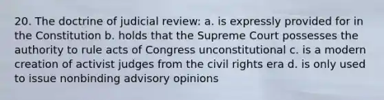 20. The doctrine of judicial review: a. is expressly provided for in the Constitution b. holds that the Supreme Court possesses the authority to rule acts of Congress unconstitutional c. is a modern creation of activist judges from the civil rights era d. is only used to issue nonbinding advisory opinions