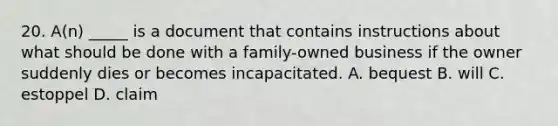 20. A(n) _____ is a document that contains instructions about what should be done with a family-owned business if the owner suddenly dies or becomes incapacitated. A. bequest B. will C. estoppel D. claim