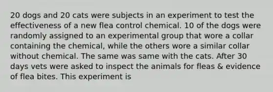 20 dogs and 20 cats were subjects in an experiment to test the effectiveness of a new flea control chemical. 10 of the dogs were randomly assigned to an experimental group that wore a collar containing the chemical, while the others wore a similar collar without chemical. The same was same with the cats. After 30 days vets were asked to inspect the animals for fleas & evidence of flea bites. This experiment is