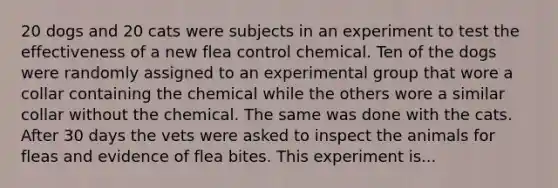 20 dogs and 20 cats were subjects in an experiment to test the effectiveness of a new flea control chemical. Ten of the dogs were randomly assigned to an experimental group that wore a collar containing the chemical while the others wore a similar collar without the chemical. The same was done with the cats. After 30 days the vets were asked to inspect the animals for fleas and evidence of flea bites. This experiment is...