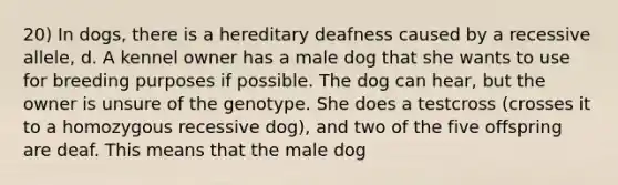 20) In dogs, there is a hereditary deafness caused by a recessive allele, d. A kennel owner has a male dog that she wants to use for breeding purposes if possible. The dog can hear, but the owner is unsure of the genotype. She does a testcross (crosses it to a homozygous recessive dog), and two of the five offspring are deaf. This means that the male dog