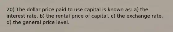 20) The dollar price paid to use capital is known as: a) the interest rate. b) the rental price of capital. c) the exchange rate. d) the general price level.