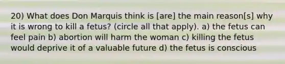 20) What does Don Marquis think is [are] the main reason[s] why it is wrong to kill a fetus? (circle all that apply). a) the fetus can feel pain b) abortion will harm the woman c) killing the fetus would deprive it of a valuable future d) the fetus is conscious