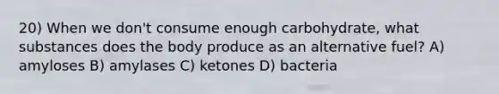 20) When we don't consume enough carbohydrate, what substances does the body produce as an alternative fuel? A) amyloses B) amylases C) ketones D) bacteria