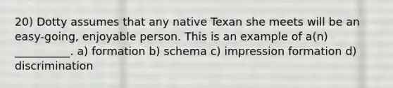 20) Dotty assumes that any native Texan she meets will be an easy-going, enjoyable person. This is an example of a(n) __________. a) formation b) schema c) impression formation d) discrimination