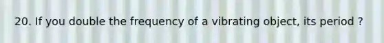 20. If you double the frequency of a vibrating object, its period ?