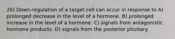 20) Down-regulation of a target cell can occur in response to A) prolonged decrease in the level of a hormone. B) prolonged increase in the level of a hormone. C) signals from antagonistic hormone products. D) signals from the posterior pituitary.