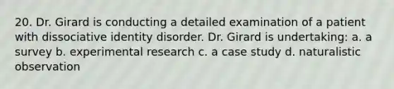 20. Dr. Girard is conducting a detailed examination of a patient with dissociative identity disorder. Dr. Girard is undertaking: a. a survey b. experimental research c. a case study d. naturalistic observation