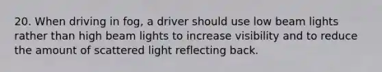 20. When driving in fog, a driver should use low beam lights rather than high beam lights to increase visibility and to reduce the amount of scattered light reflecting back.