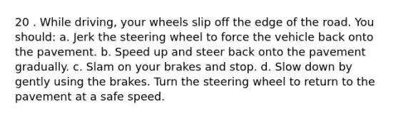 20 . While driving, your wheels slip off the edge of the road. You should: a. Jerk the steering wheel to force the vehicle back onto the pavement. b. Speed up and steer back onto the pavement gradually. c. Slam on your brakes and stop. d. Slow down by gently using the brakes. Turn the steering wheel to return to the pavement at a safe speed.