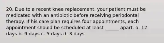 20. Due to a recent knee replacement, your patient must be medicated with an antibiotic before receiving periodontal therapy. If his care plan requires four appointments, each appointment should be scheduled at least ______ apart. a. 12 days b. 9 days c. 5 days d. 3 days