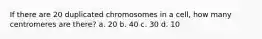 If there are 20 duplicated chromosomes in a cell, how many centromeres are there? a. 20 b. 40 c. 30 d. 10