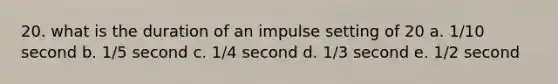 20. what is the duration of an impulse setting of 20 a. 1/10 second b. 1/5 second c. 1/4 second d. 1/3 second e. 1/2 second