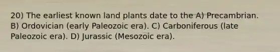 20) The earliest known land plants date to the A) Precambrian. B) Ordovician (early Paleozoic era). C) Carboniferous (late Paleozoic era). D) Jurassic (Mesozoic era).