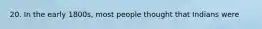 20. In the early 1800s, most people thought that Indians were