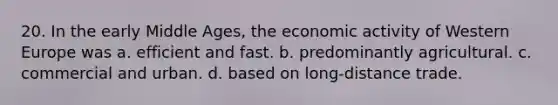 20. In the early Middle Ages, the economic activity of Western Europe was a. efficient and fast. b. predominantly agricultural. c. commercial and urban. d. based on long-distance trade.