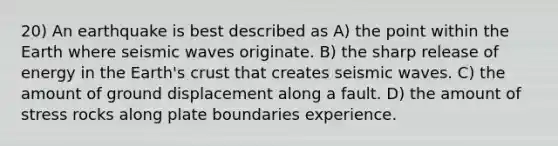 20) An earthquake is best described as A) the point within the Earth where seismic waves originate. B) the sharp release of energy in the Earth's crust that creates seismic waves. C) the amount of ground displacement along a fault. D) the amount of stress rocks along plate boundaries experience.