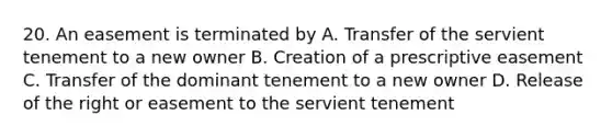 20. An easement is terminated by A. Transfer of the servient tenement to a new owner B. Creation of a prescriptive easement C. Transfer of the dominant tenement to a new owner D. Release of the right or easement to the servient tenement