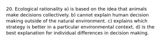 20. Ecological rationality a) is based on the idea that animals make decisions collectively. b) cannot explain human decision making outside of the natural environment. c) explains which strategy is better in a particular environmental context. d) is the best explanation for individual differences in decision making.