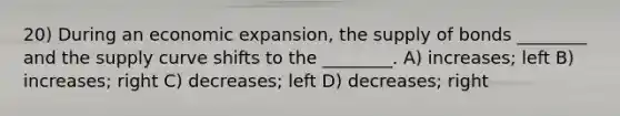 20) During an economic expansion, the supply of bonds ________ and the supply curve shifts to the ________. A) increases; left B) increases; right C) decreases; left D) decreases; right