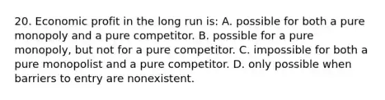 20. Economic profit in the long run is: A. possible for both a pure monopoly and a pure competitor. B. possible for a pure monopoly, but not for a pure competitor. C. impossible for both a pure monopolist and a pure competitor. D. only possible when barriers to entry are nonexistent.