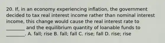 20. If, in an economy experiencing inflation, the government decided to tax real interest income rather than nominal interest income, this change would cause the real interest rate to ________ and the equilibrium quantity of loanable funds to ________. A. fall; rise B. fall; fall C. rise; fall D. rise; rise