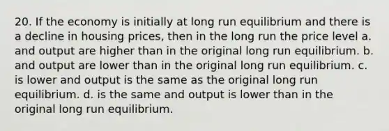 20. If the economy is initially at long run equilibrium and there is a decline in housing prices, then in the long run the price level a. and output are higher than in the original long run equilibrium. b. and output are lower than in the original long run equilibrium. c. is lower and output is the same as the original long run equilibrium. d. is the same and output is lower than in the original long run equilibrium.