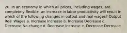 20. In an economy in which all prices, including wages, are completely flexible, an increase in labor productivity will result in which of the following changes in output and real wages? Output Real Wages a. Increase Increase b. Increase Decrease c. Decrease No change d. Decrease Increase e. Decrease Decrease