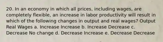 20. In an economy in which all prices, including wages, are completely flexible, an increase in labor productivity will result in which of the following changes in output and real wages? Output Real Wages a. Increase Increase b. Increase Decrease c. Decrease No change d. Decrease Increase e. Decrease Decrease