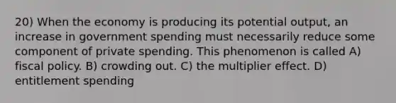 20) When the economy is producing its potential output, an increase in government spending must necessarily reduce some component of private spending. This phenomenon is called A) fiscal policy. B) crowding out. C) the multiplier effect. D) entitlement spending