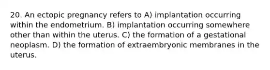 20. An ectopic pregnancy refers to A) implantation occurring within the endometrium. B) implantation occurring somewhere other than within the uterus. C) the formation of a gestational neoplasm. D) the formation of extraembryonic membranes in the uterus.