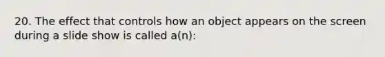 20. The effect that controls how an object appears on the screen during a slide show is called a(n):