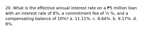 20. What is the effective annual interest rate on a ₱5 million loan with an interest rate of 8%, a commitment fee of ¼ %, and a compensating balance of 10%? a. 11.11%. c. 8.64%. b. 9.17%. d. 8%.