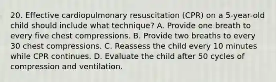 20. Effective cardiopulmonary resuscitation (CPR) on a 5-year-old child should include what technique? A. Provide one breath to every five chest compressions. B. Provide two breaths to every 30 chest compressions. C. Reassess the child every 10 minutes while CPR continues. D. Evaluate the child after 50 cycles of compression and ventilation.