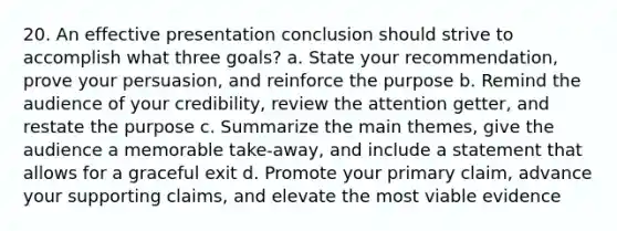 20. An effective presentation conclusion should strive to accomplish what three goals? a. State your recommendation, prove your persuasion, and reinforce the purpose b. Remind the audience of your credibility, review the attention getter, and restate the purpose c. Summarize the main themes, give the audience a memorable take-away, and include a statement that allows for a graceful exit d. Promote your primary claim, advance your supporting claims, and elevate the most viable evidence