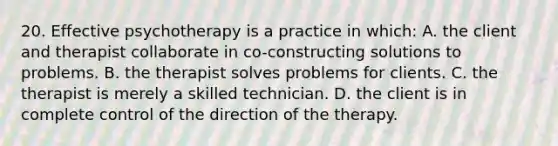 20. Effective psychotherapy is a practice in which: A. the client and therapist collaborate in co-constructing solutions to problems. B. the therapist solves problems for clients. C. the therapist is merely a skilled technician. D. the client is in complete control of the direction of the therapy.