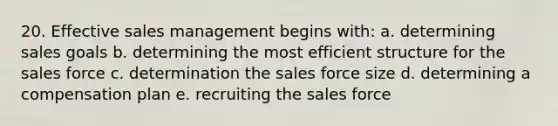 20. Effective sales management begins with: a. determining sales goals b. determining the most efficient structure for the sales force c. determination the sales force size d. determining a compensation plan e. recruiting the sales force