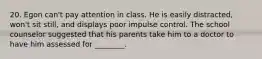 20. Egon can't pay attention in class. He is easily distracted, won't sit still, and displays poor impulse control. The school counselor suggested that his parents take him to a doctor to have him assessed for ________.