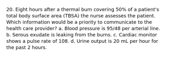 20. Eight hours after a thermal burn covering 50% of a patient's total body surface area (TBSA) the nurse assesses the patient. Which information would be a priority to communicate to the health care provider? a. Blood pressure is 95/48 per arterial line. b. Serous exudate is leaking from the burns. c. Cardiac monitor shows a pulse rate of 108. d. Urine output is 20 mL per hour for the past 2 hours.